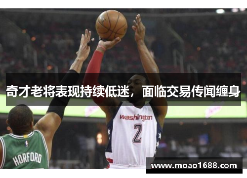 奇才老将表现持续低迷，面临交易传闻缠身