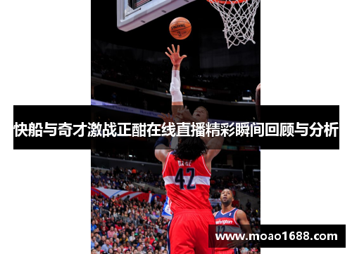 快船与奇才激战正酣在线直播精彩瞬间回顾与分析