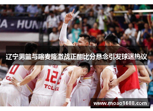 辽宁男篮与喀麦隆激战正酣比分悬念引发球迷热议